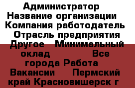 Администратор › Название организации ­ Компания-работодатель › Отрасль предприятия ­ Другое › Минимальный оклад ­ 17 000 - Все города Работа » Вакансии   . Пермский край,Красновишерск г.